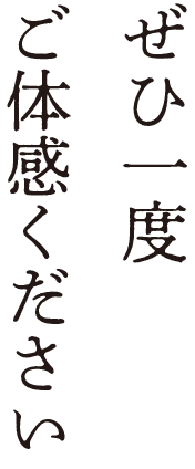 ぜひ一度ご体感ください